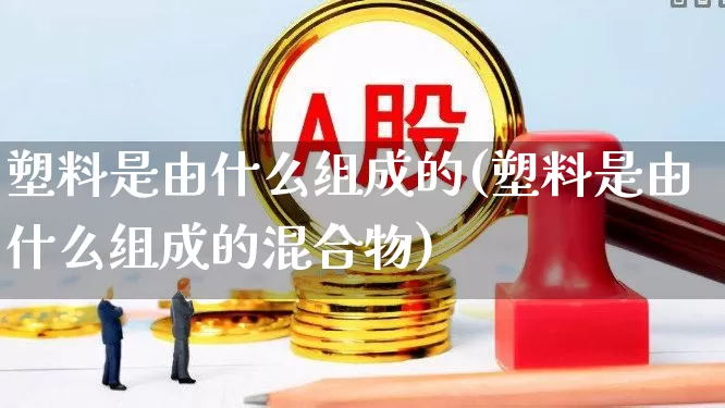 塑料是由什么组成的(塑料是由什么组成的混合物)_https://www.xzdzcjx.com_北交所_第1张