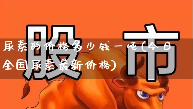尿素的价格多少钱一吨(今日全国尿素最新价格)_https://www.xzdzcjx.com_北交所_第1张