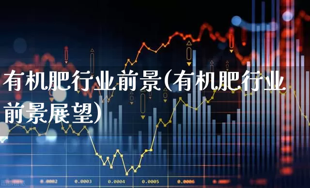 有机肥行业前景(有机肥行业前景展望)_https://www.xzdzcjx.com_北交所_第1张