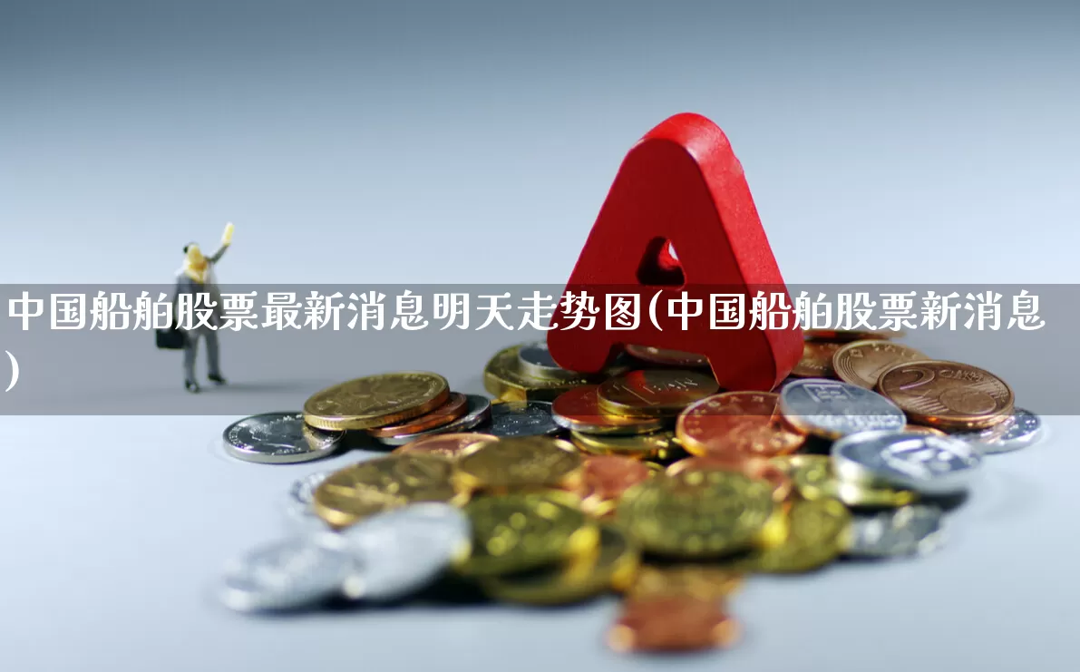 中国船舶股票最新消息明天走势图(中国船舶股票新消息)_https://www.xzdzcjx.com_深交所_第1张