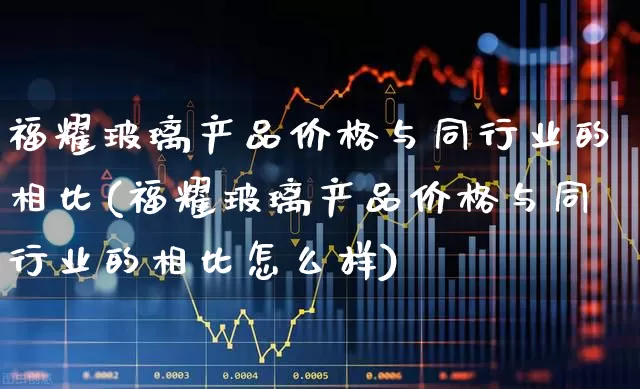 福耀玻璃产品价格与同行业的相比(福耀玻璃产品价格与同行业的相比怎么样)_https://www.xzdzcjx.com_北交所_第1张