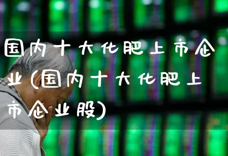 国内十大化肥上市企业(国内十大化肥上市企业股)_https://www.xzdzcjx.com_深交所_第1张