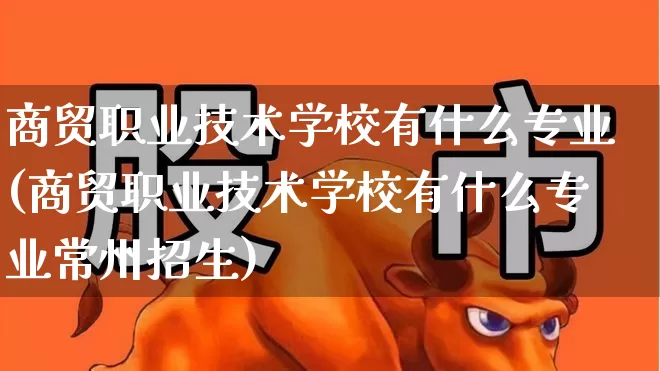 商贸职业技术学校有什么专业(商贸职业技术学校有什么专业常州招生)_https://www.xzdzcjx.com_深交所_第1张