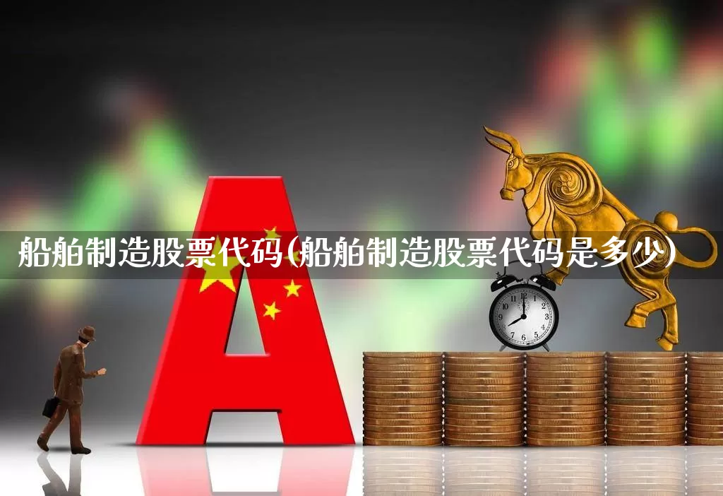 船舶制造股票代码(船舶制造股票代码是多少)_https://www.xzdzcjx.com_上交所_第1张