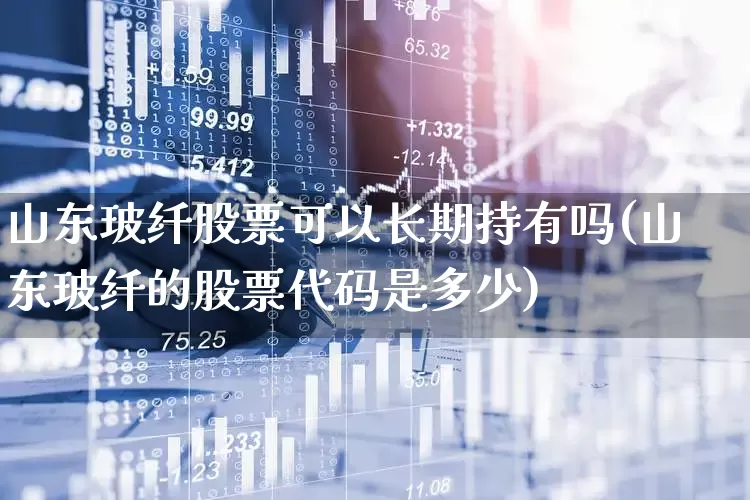 山东玻纤股票可以长期持有吗(山东玻纤的股票代码是多少)_https://www.xzdzcjx.com_上交所_第1张