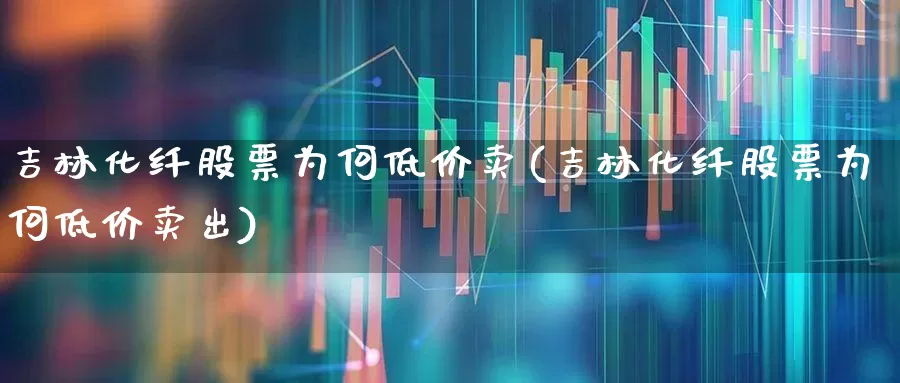 吉林化纤股票为何低价卖(吉林化纤股票为何低价卖出)_https://www.xzdzcjx.com_科创板_第1张