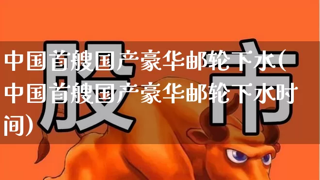 中国首艘国产豪华邮轮下水(中国首艘国产豪华邮轮下水时间)_https://www.xzdzcjx.com_上交所_第1张