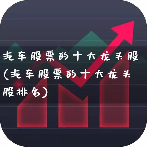 汽车股票的十大龙头股(汽车股票的十大龙头股排名)_https://www.xzdzcjx.com_科创板_第1张