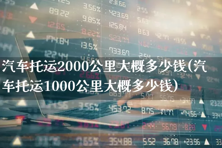 汽车托运2000公里大概多少钱(汽车托运1000公里大概多少钱)_https://www.xzdzcjx.com_上交所_第1张
