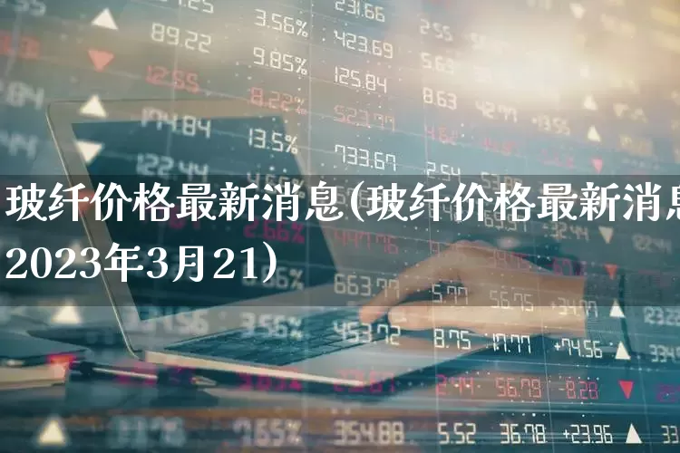 玻纤价格最新消息(玻纤价格最新消息2023年3月21)_https://www.xzdzcjx.com_上交所_第1张