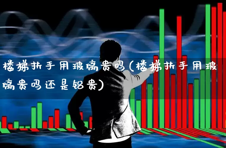 楼梯扶手用玻璃贵吗(楼梯扶手用玻璃贵吗还是铝贵)_https://www.xzdzcjx.com_北交所_第1张
