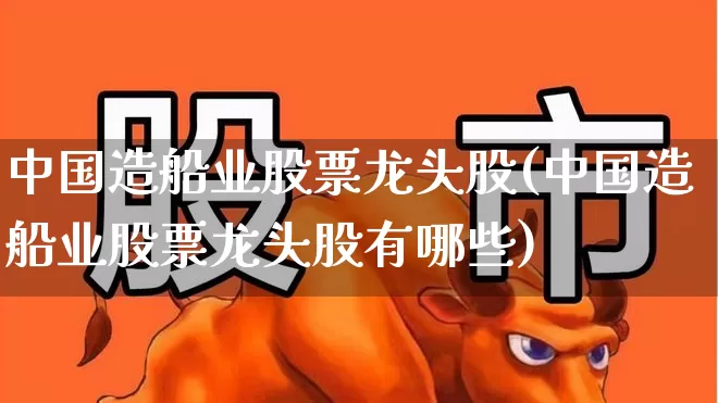 中国造船业股票龙头股(中国造船业股票龙头股有哪些)_https://www.xzdzcjx.com_北交所_第1张