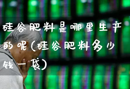 硅谷肥料是哪里生产的呢(硅谷肥料多少钱一袋)_https://www.xzdzcjx.com_北交所_第1张