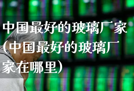 中国最好的玻璃厂家(中国最好的玻璃厂家在哪里)_https://www.xzdzcjx.com_深交所_第1张