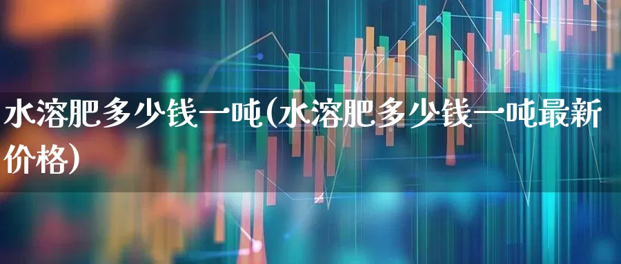 水溶肥多少钱一吨(水溶肥多少钱一吨最新价格)_https://www.xzdzcjx.com_上交所_第1张