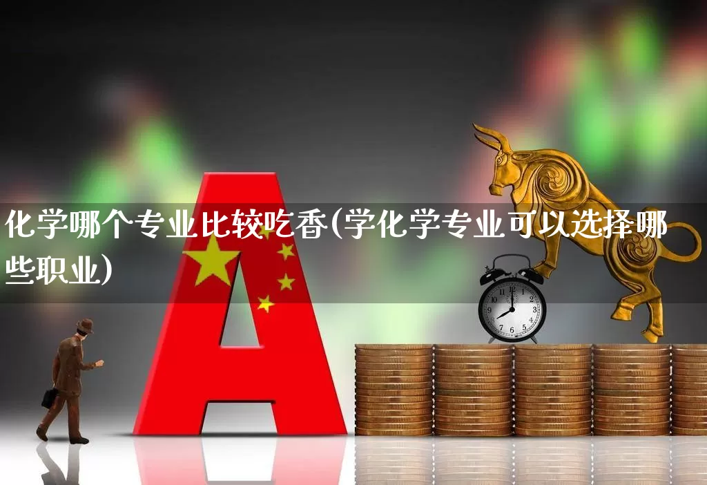 化学哪个专业比较吃香(学化学专业可以选择哪些职业)_https://www.xzdzcjx.com_上交所_第1张