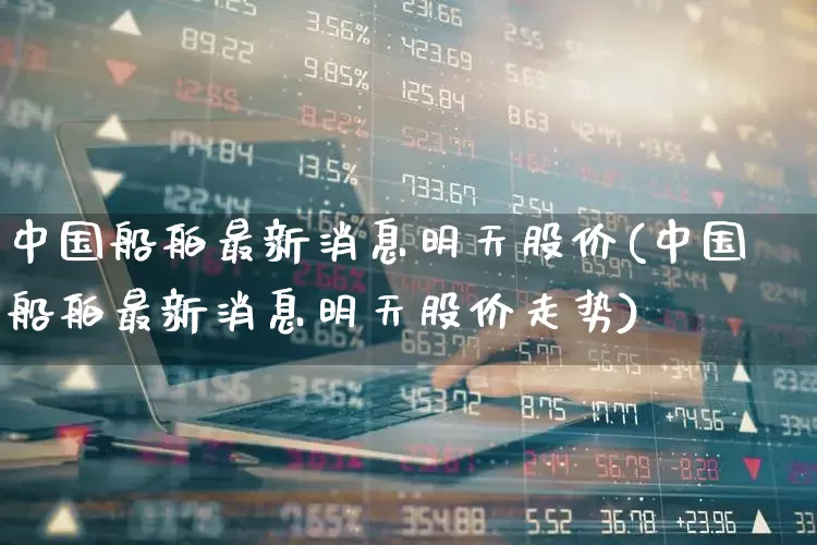 中国船舶最新消息明天股价(中国船舶最新消息明天股价走势)_https://www.xzdzcjx.com_上交所_第1张