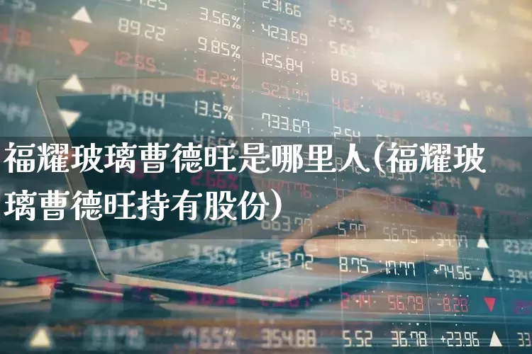 福耀玻璃曹德旺是哪里人(福耀玻璃曹德旺持有股份)_https://www.xzdzcjx.com_上交所_第1张