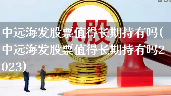 中远海发股票值得长期持有吗(中远海发股票值得长期持有吗2023)_https://www.xzdzcjx.com_北交所_第1张