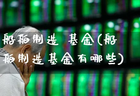 船舶制造 基金(船舶制造基金有哪些)_https://www.xzdzcjx.com_科创板_第1张