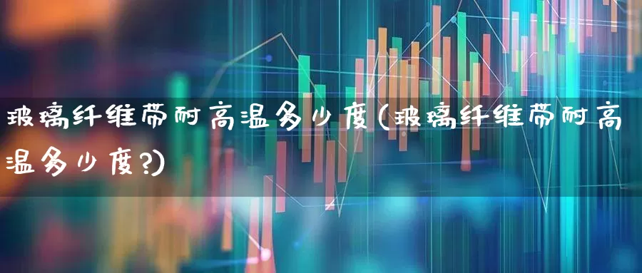 玻璃纤维带耐高温多少度(玻璃纤维带耐高温多少度?)_https://www.xzdzcjx.com_科创板_第1张