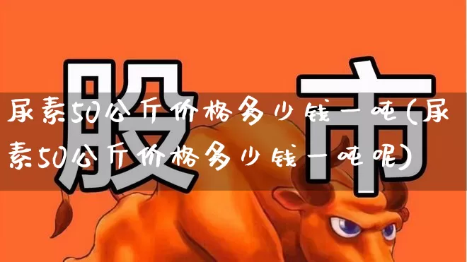 尿素50公斤价格多少钱一吨(尿素50公斤价格多少钱一吨呢)_https://www.xzdzcjx.com_科创板_第1张