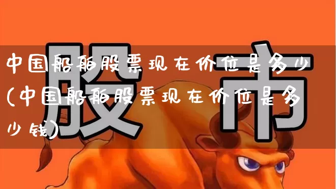 中国船舶股票现在价位是多少(中国船舶股票现在价位是多少钱)_https://www.xzdzcjx.com_北交所_第1张