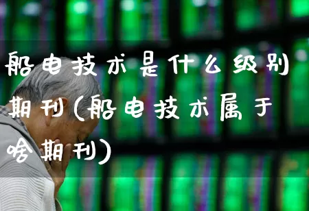 船电技术是什么级别期刊(船电技术属于啥期刊)_https://www.xzdzcjx.com_深交所_第1张