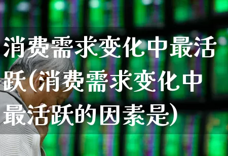 消费需求变化中最活跃(消费需求变化中最活跃的因素是)_https://www.xzdzcjx.com_北交所_第1张