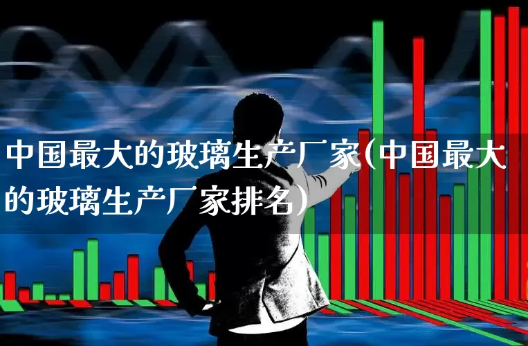 中国最大的玻璃生产厂家(中国最大的玻璃生产厂家排名)_https://www.xzdzcjx.com_科创板_第1张