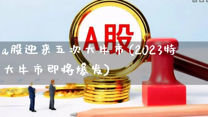 a股迎来五次大牛市(2023特大牛市即将爆发)_https://www.xzdzcjx.com_创业板_第1张