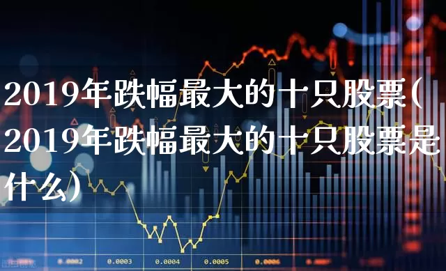 2019年跌幅最大的十只股票(2019年跌幅最大的十只股票是什么)_https://www.xzdzcjx.com_深交所_第1张