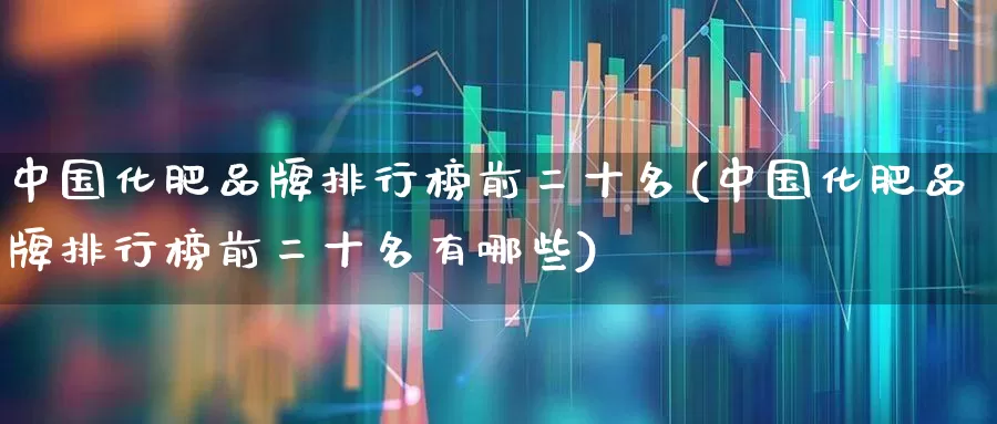 中国化肥品牌排行榜前二十名(中国化肥品牌排行榜前二十名有哪些)_https://www.xzdzcjx.com_创业板_第1张
