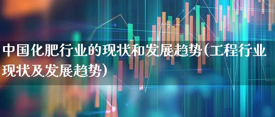 中国化肥行业的现状和发展趋势(工程行业现状及发展趋势)_https://www.xzdzcjx.com_上交所_第1张