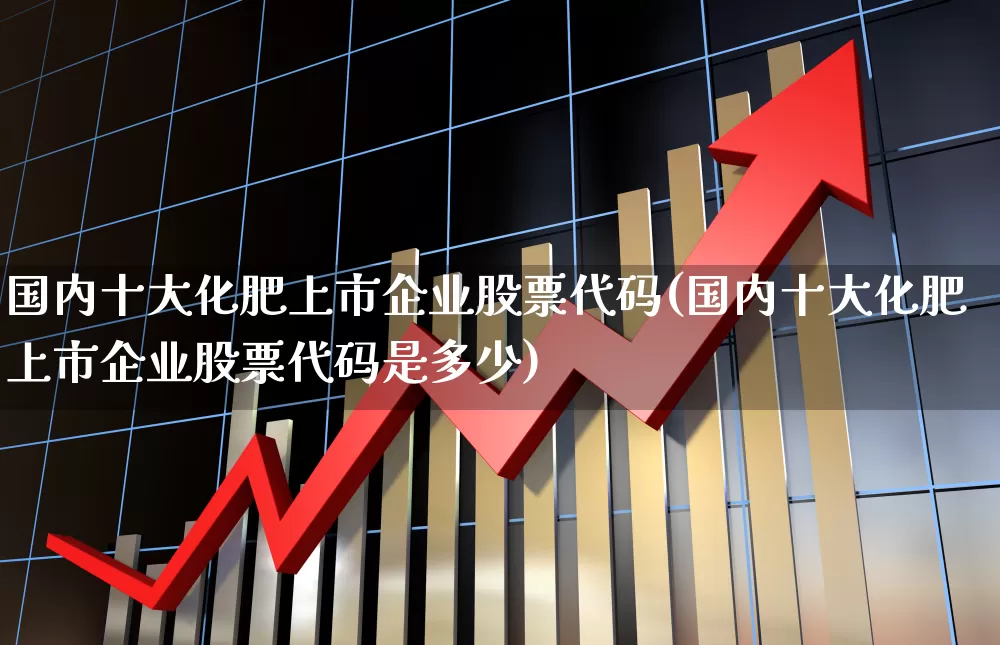 国内十大化肥上市企业股票代码(国内十大化肥上市企业股票代码是多少)_https://www.xzdzcjx.com_科创板_第1张