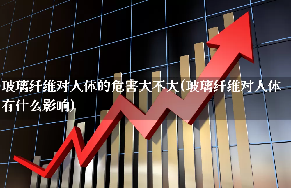 玻璃纤维对人体的危害大不大(玻璃纤维对人体有什么影响)_https://www.xzdzcjx.com_北交所_第1张