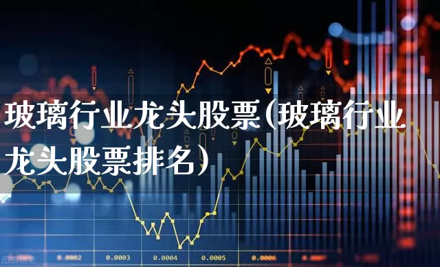 玻璃行业龙头股票(玻璃行业龙头股票排名)_https://www.xzdzcjx.com_上交所_第1张