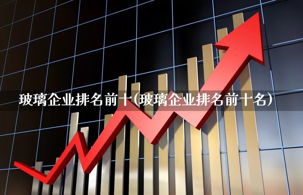 玻璃企业排名前十(玻璃企业排名前十名)_https://www.xzdzcjx.com_上交所_第1张