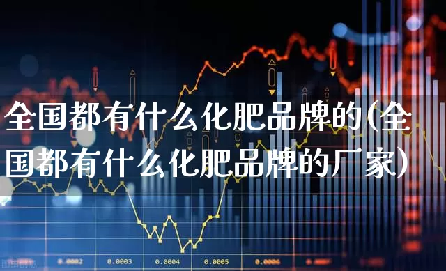 全国都有什么化肥品牌的(全国都有什么化肥品牌的厂家)_https://www.xzdzcjx.com_科创板_第1张