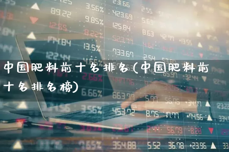 中国肥料前十名排名(中国肥料前十名排名榜)_https://www.xzdzcjx.com_北交所_第1张
