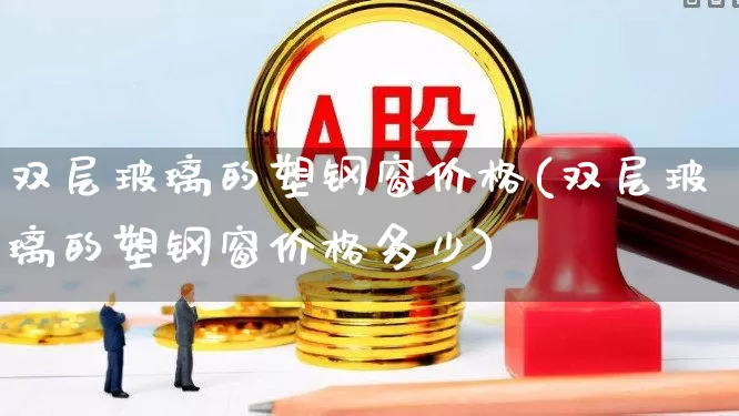 双层玻璃的塑钢窗价格(双层玻璃的塑钢窗价格多少)_https://www.xzdzcjx.com_深交所_第1张