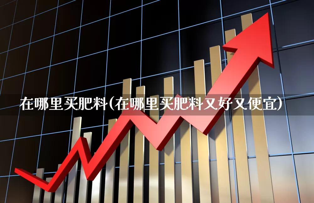 在哪里买肥料(在哪里买肥料又好又便宜)_https://www.xzdzcjx.com_上交所_第1张