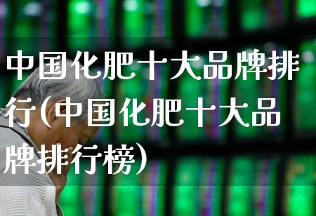 中国化肥十大品牌排行(中国化肥十大品牌排行榜)_https://www.xzdzcjx.com_创业板_第1张