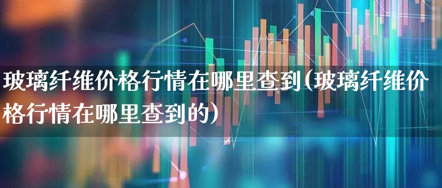玻璃纤维价格行情在哪里查到(玻璃纤维价格行情在哪里查到的)_https://www.xzdzcjx.com_上交所_第1张