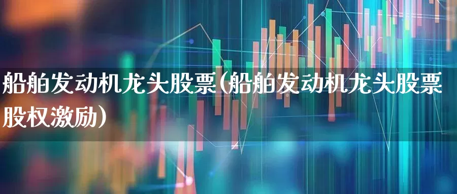 船舶发动机龙头股票(船舶发动机龙头股票股权激励)_https://www.xzdzcjx.com_上交所_第1张