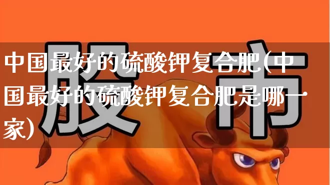 中国最好的硫酸钾复合肥(中国最好的硫酸钾复合肥是哪一家)_https://www.xzdzcjx.com_科创板_第1张