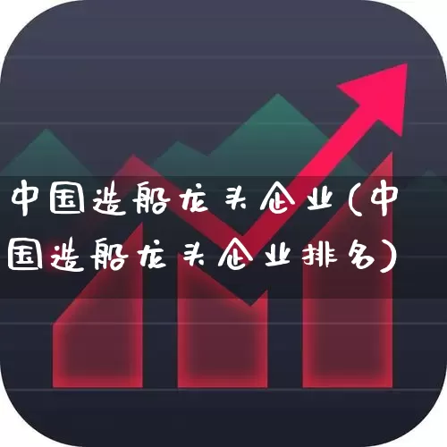中国造船龙头企业(中国造船龙头企业排名)_https://www.xzdzcjx.com_深交所_第1张
