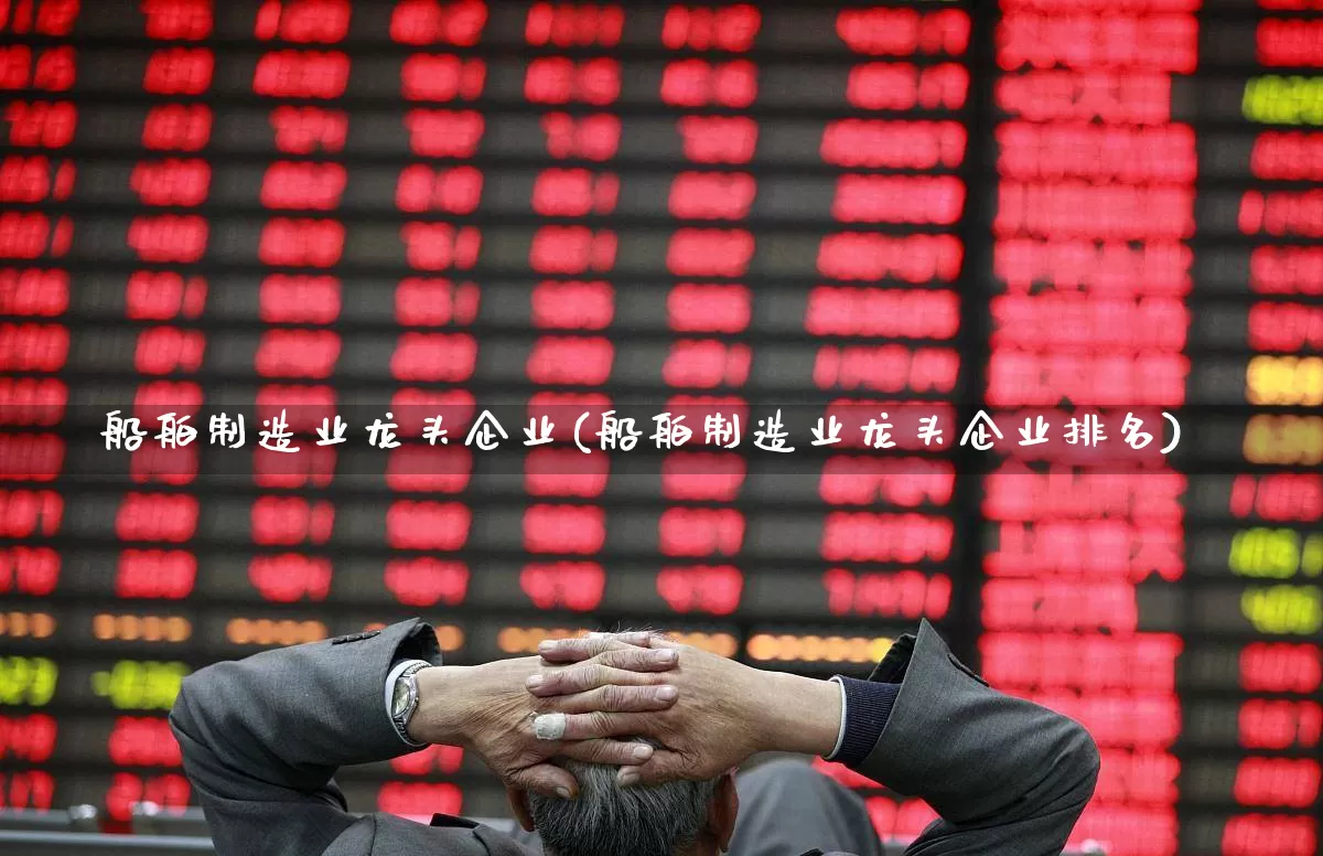 船舶制造业龙头企业(船舶制造业龙头企业排名)_https://www.xzdzcjx.com_上交所_第1张