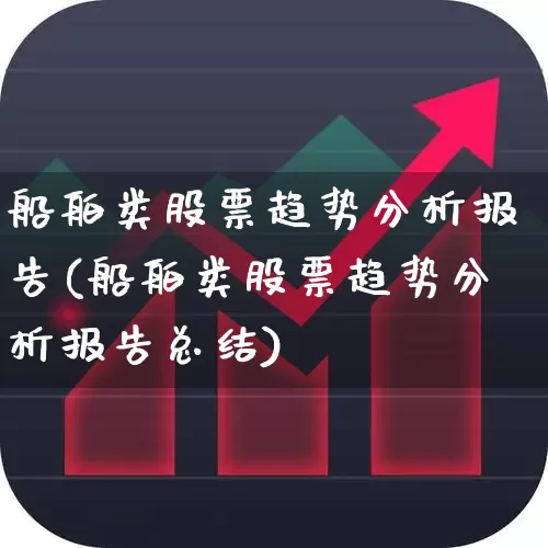 船舶类股票趋势分析报告(船舶类股票趋势分析报告总结)_https://www.xzdzcjx.com_北交所_第1张
