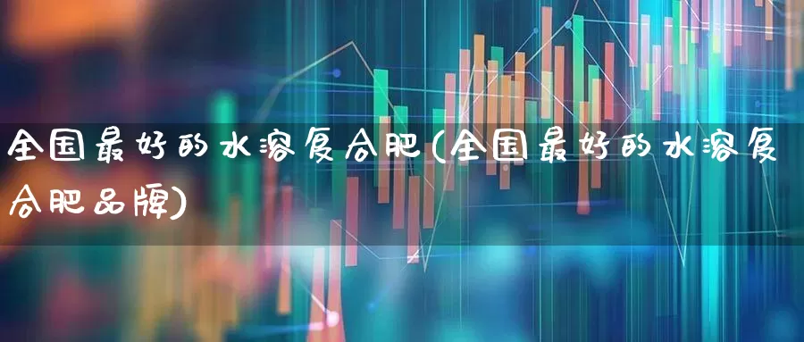 全国最好的水溶复合肥(全国最好的水溶复合肥品牌)_https://www.xzdzcjx.com_深交所_第1张